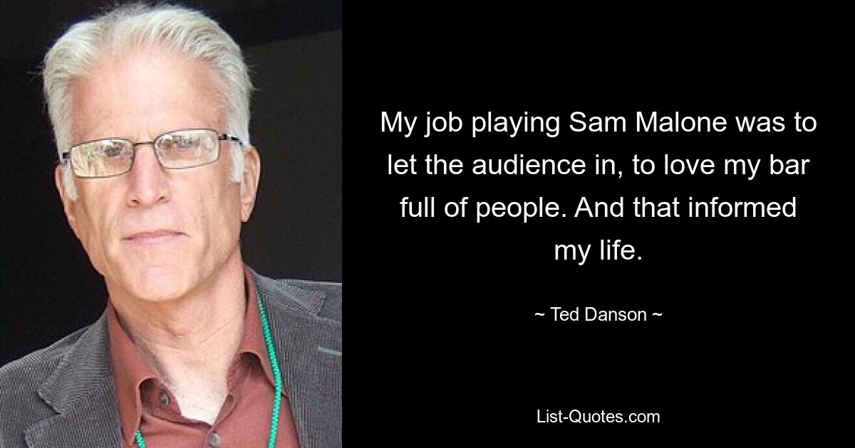 My job playing Sam Malone was to let the audience in, to love my bar full of people. And that informed my life. — © Ted Danson