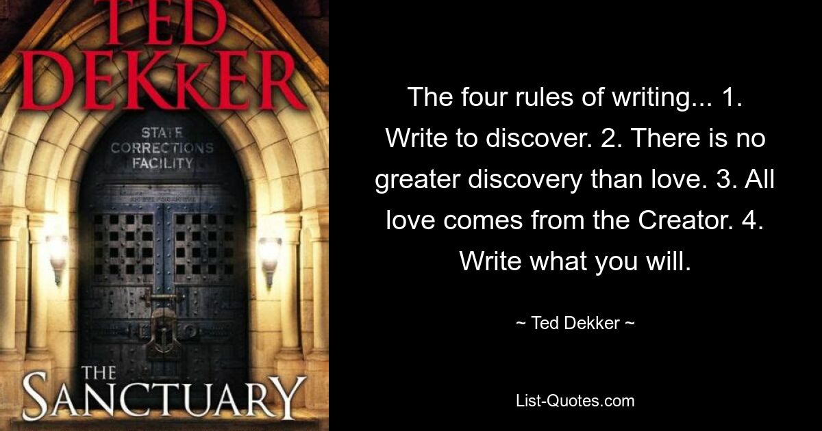 The four rules of writing... 1. Write to discover. 2. There is no greater discovery than love. 3. All love comes from the Creator. 4. Write what you will. — © Ted Dekker