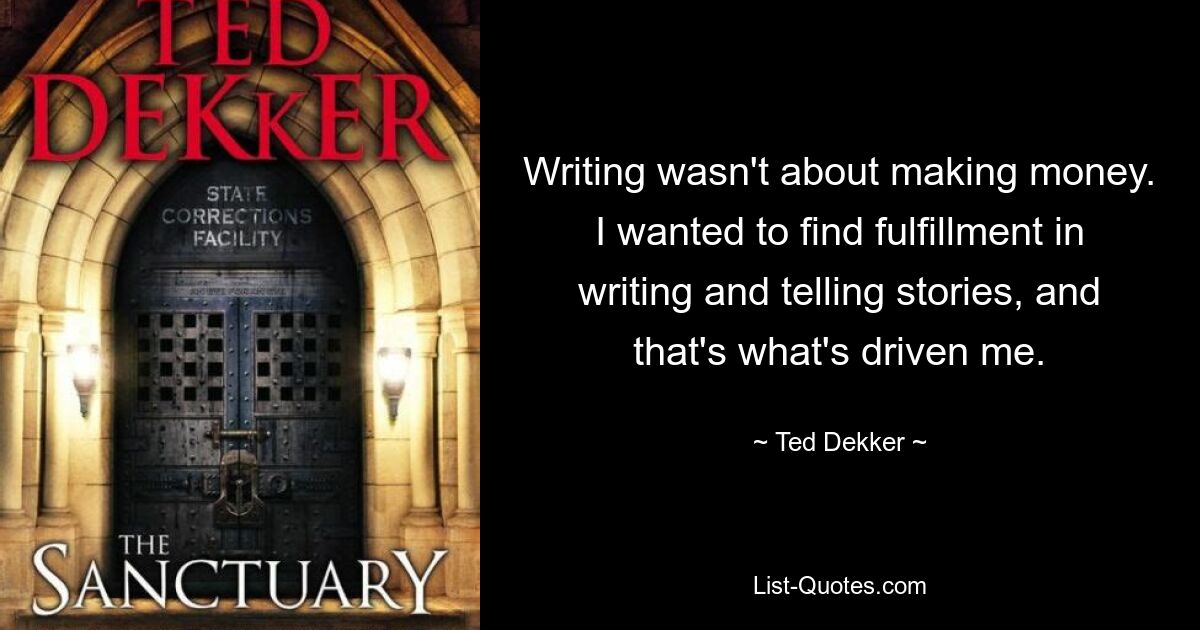 Writing wasn't about making money. I wanted to find fulfillment in writing and telling stories, and that's what's driven me. — © Ted Dekker