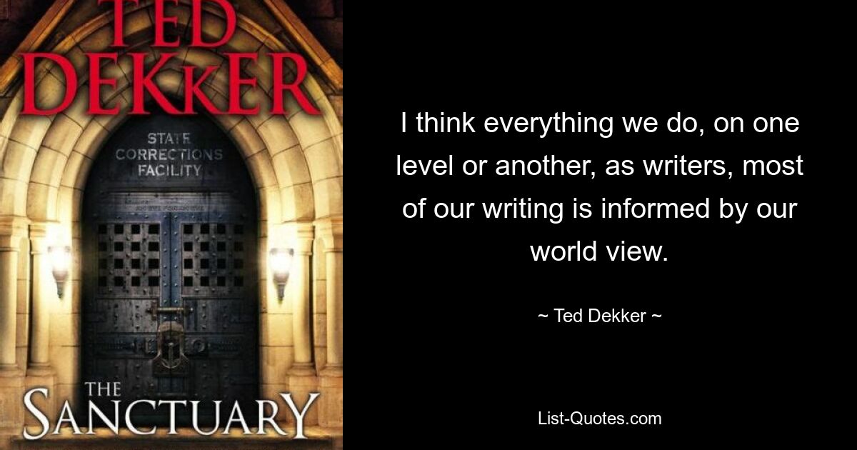 I think everything we do, on one level or another, as writers, most of our writing is informed by our world view. — © Ted Dekker