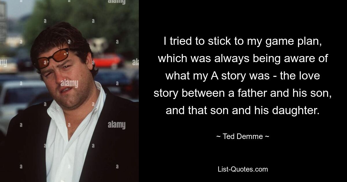 I tried to stick to my game plan, which was always being aware of what my A story was - the love story between a father and his son, and that son and his daughter. — © Ted Demme