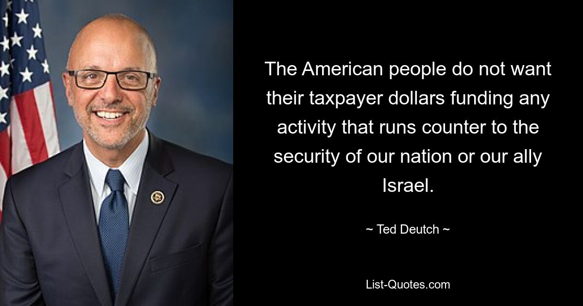 The American people do not want their taxpayer dollars funding any activity that runs counter to the security of our nation or our ally Israel. — © Ted Deutch