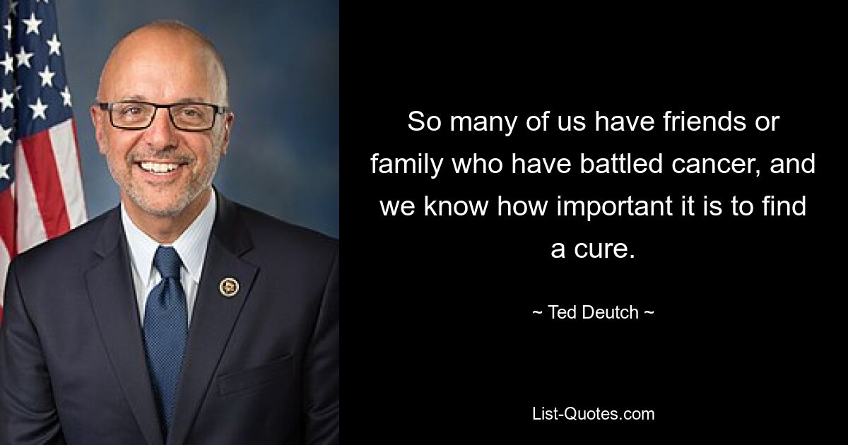 So many of us have friends or family who have battled cancer, and we know how important it is to find a cure. — © Ted Deutch