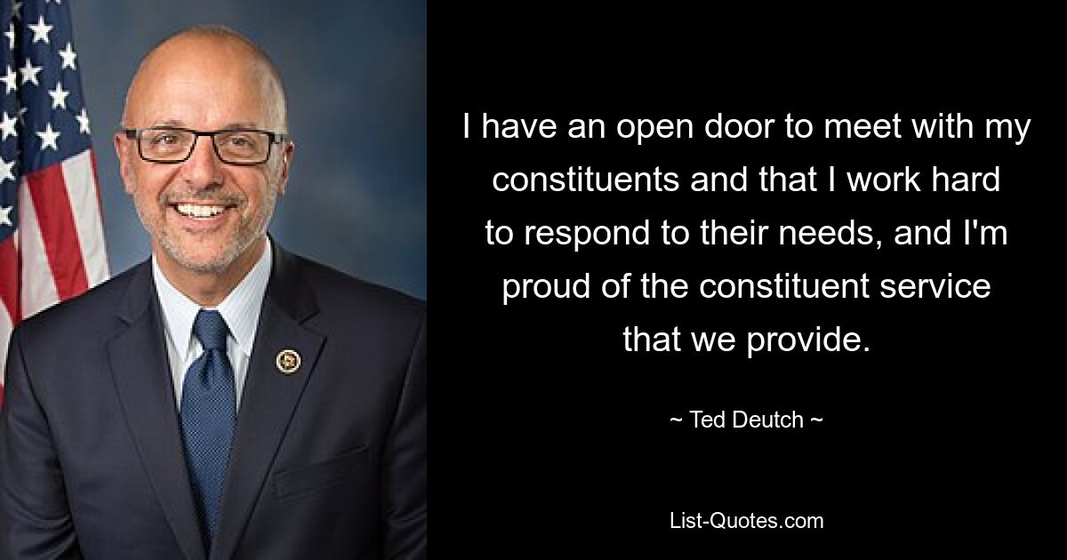 I have an open door to meet with my constituents and that I work hard to respond to their needs, and I'm proud of the constituent service that we provide. — © Ted Deutch