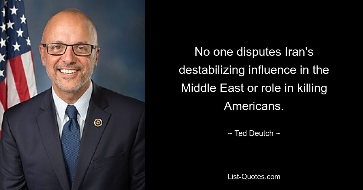 No one disputes Iran's destabilizing influence in the Middle East or role in killing Americans. — © Ted Deutch