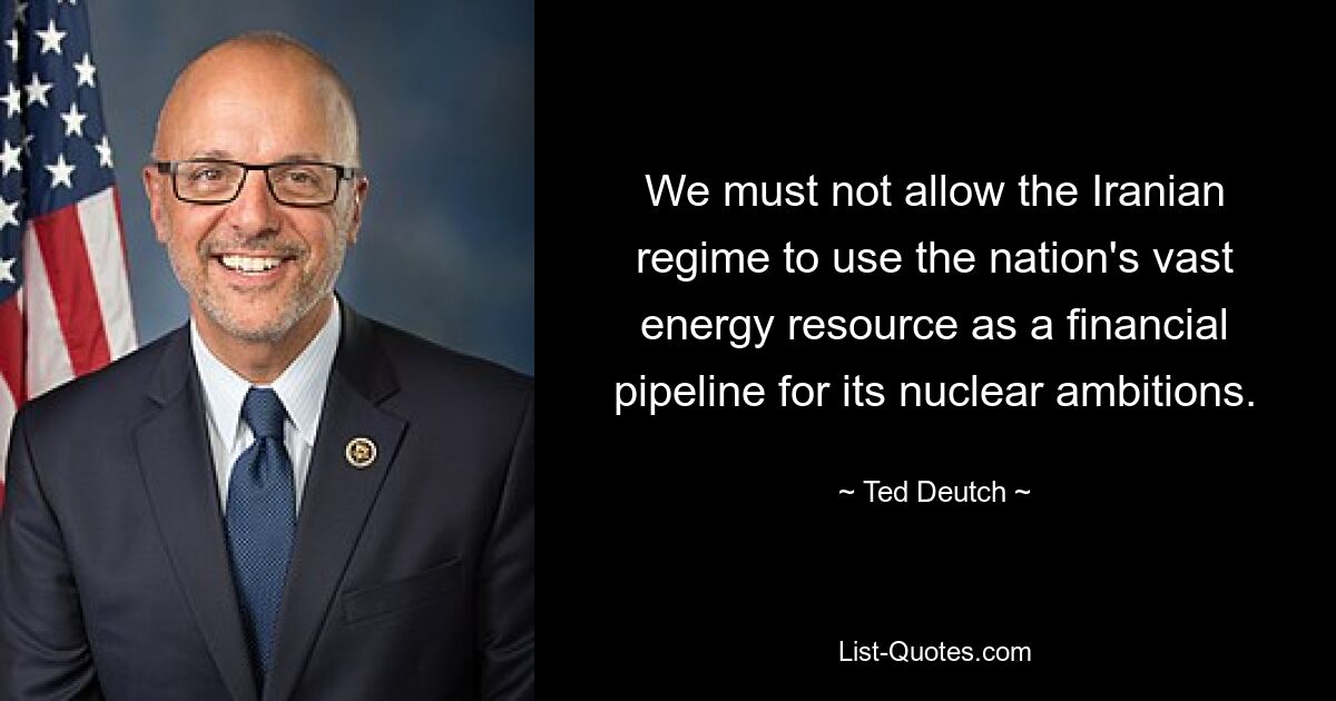 We must not allow the Iranian regime to use the nation's vast energy resource as a financial pipeline for its nuclear ambitions. — © Ted Deutch