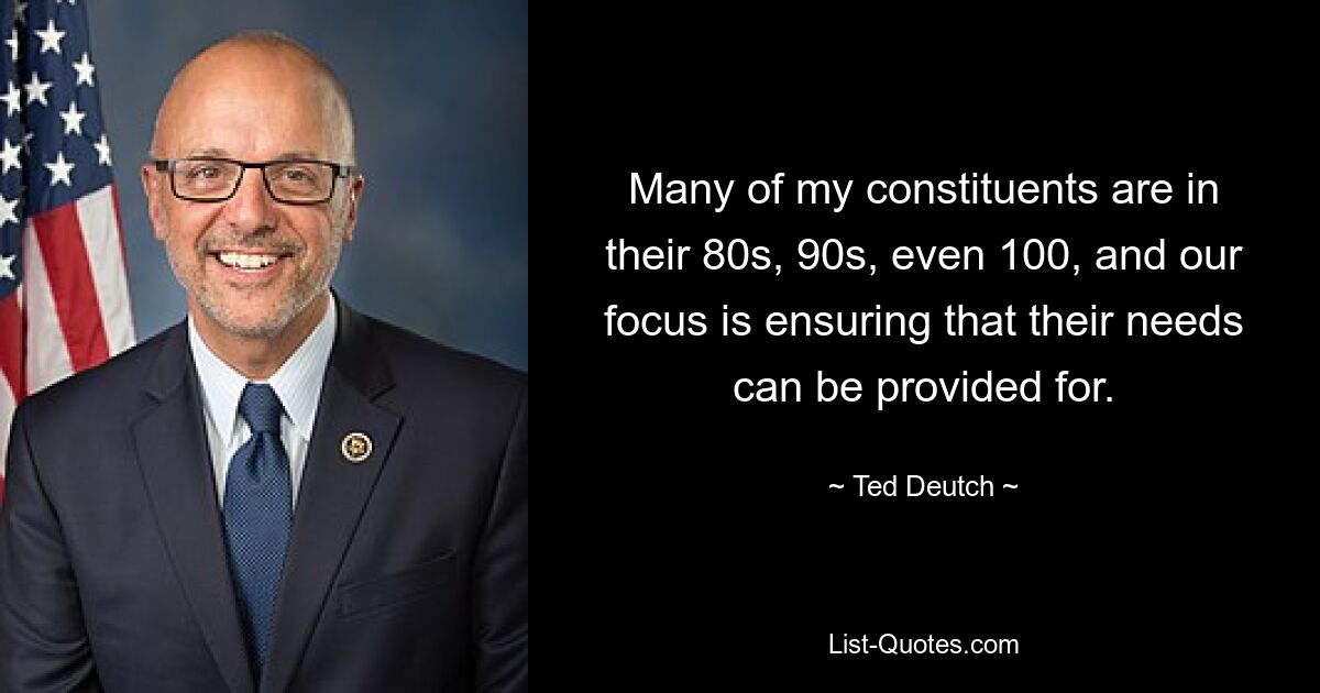 Many of my constituents are in their 80s, 90s, even 100, and our focus is ensuring that their needs can be provided for. — © Ted Deutch