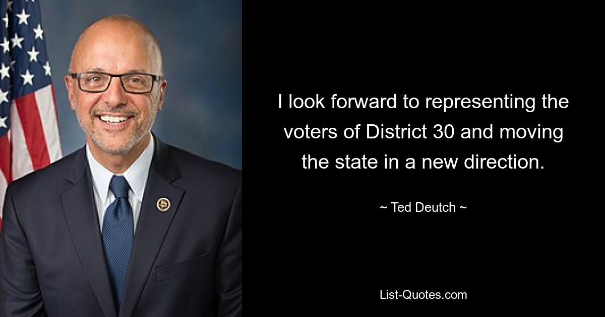 I look forward to representing the voters of District 30 and moving the state in a new direction. — © Ted Deutch