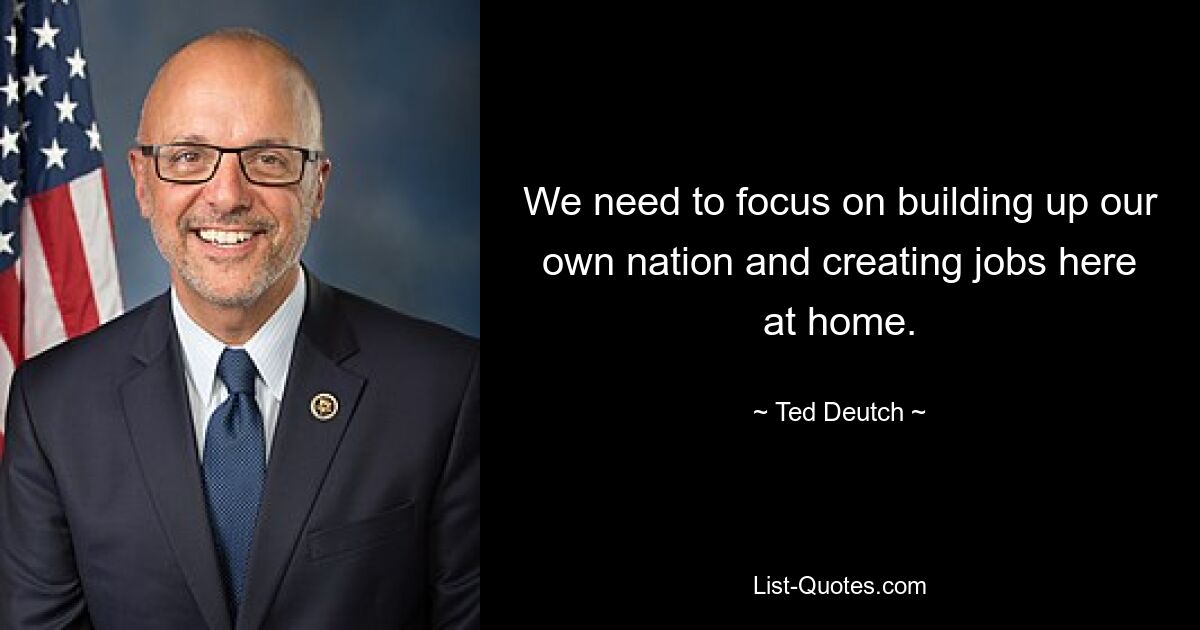 We need to focus on building up our own nation and creating jobs here at home. — © Ted Deutch