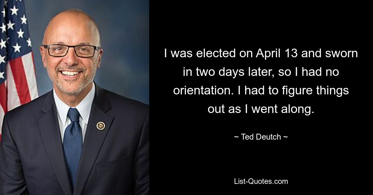 I was elected on April 13 and sworn in two days later, so I had no orientation. I had to figure things out as I went along. — © Ted Deutch