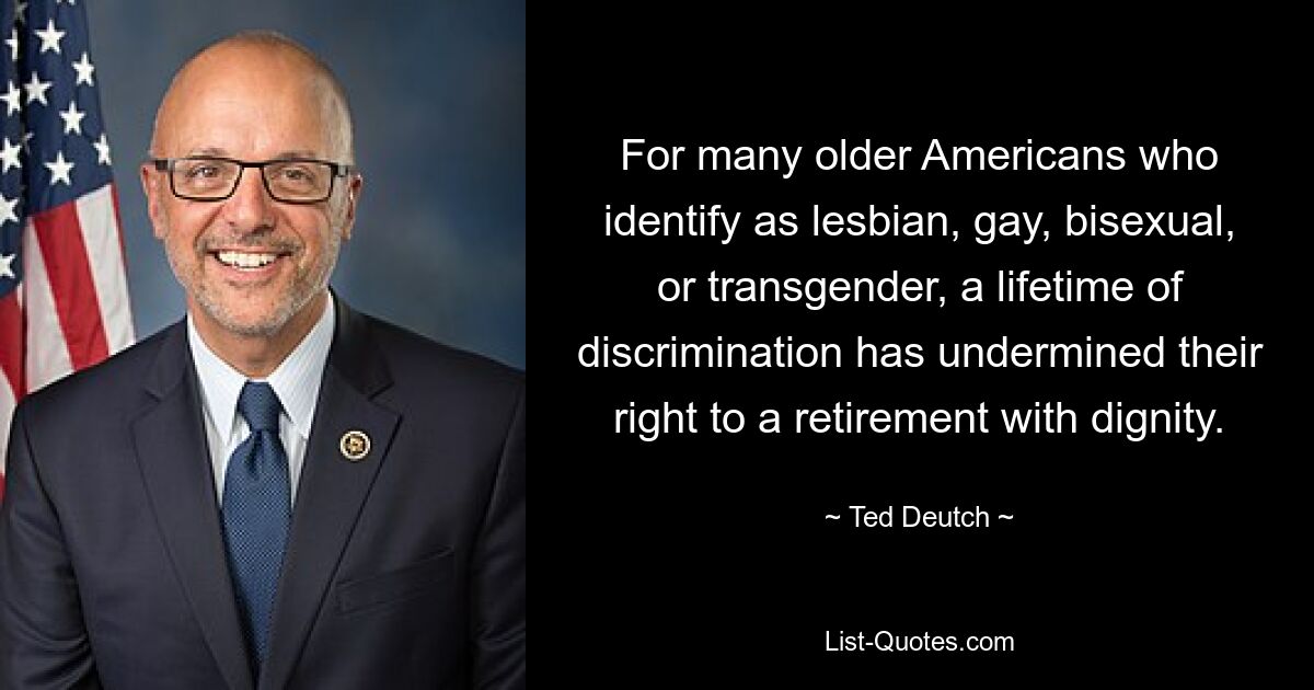 For many older Americans who identify as lesbian, gay, bisexual, or transgender, a lifetime of discrimination has undermined their right to a retirement with dignity. — © Ted Deutch