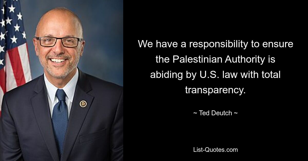 We have a responsibility to ensure the Palestinian Authority is abiding by U.S. law with total transparency. — © Ted Deutch