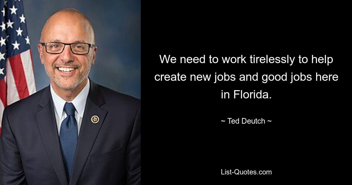 We need to work tirelessly to help create new jobs and good jobs here in Florida. — © Ted Deutch