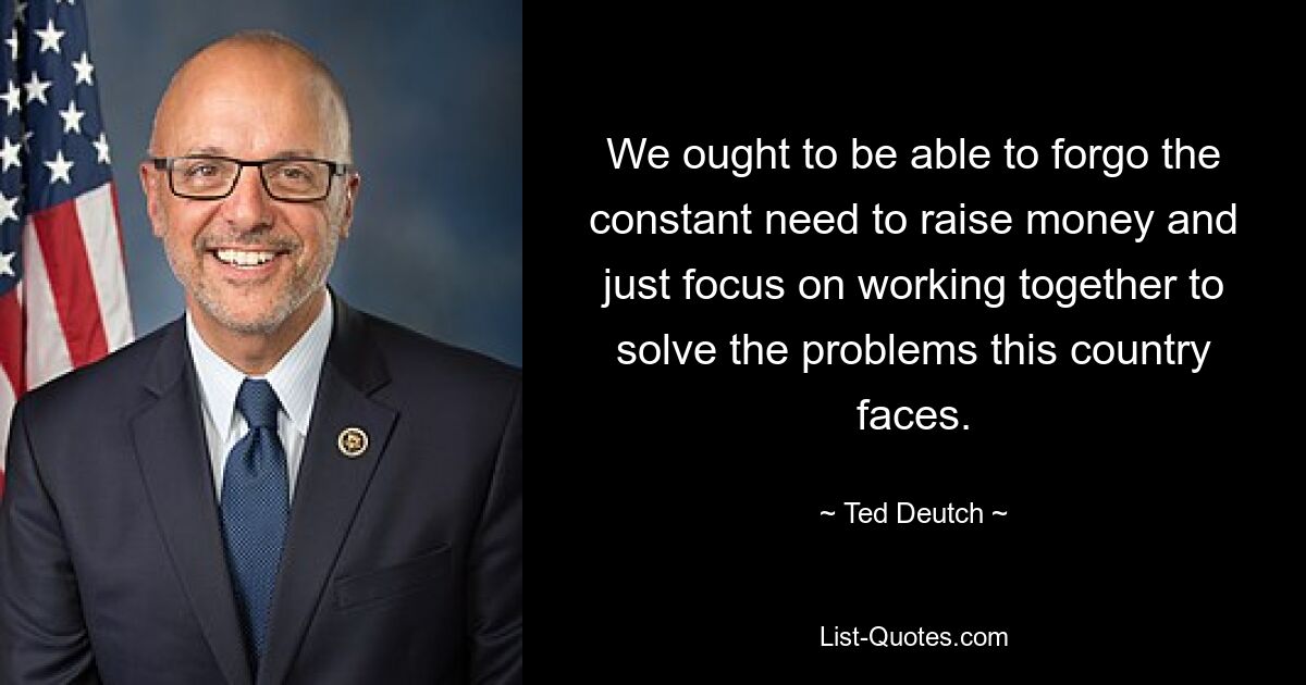 We ought to be able to forgo the constant need to raise money and just focus on working together to solve the problems this country faces. — © Ted Deutch