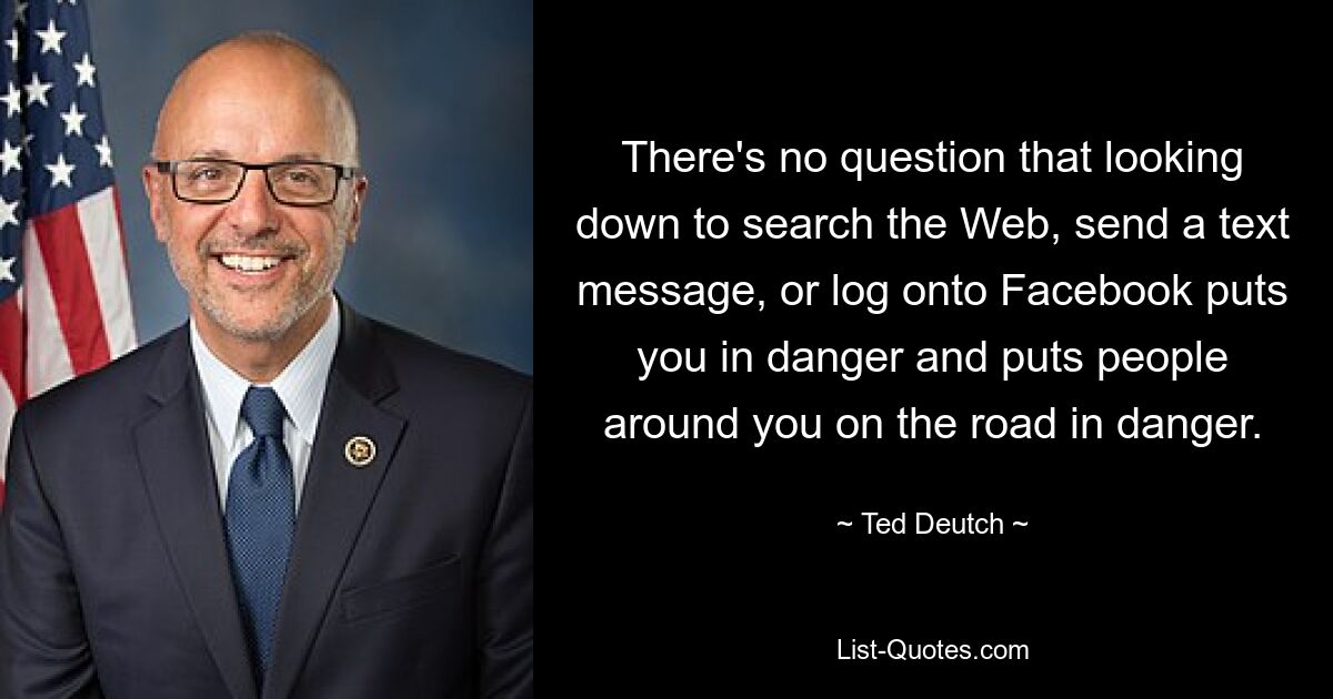 There's no question that looking down to search the Web, send a text message, or log onto Facebook puts you in danger and puts people around you on the road in danger. — © Ted Deutch