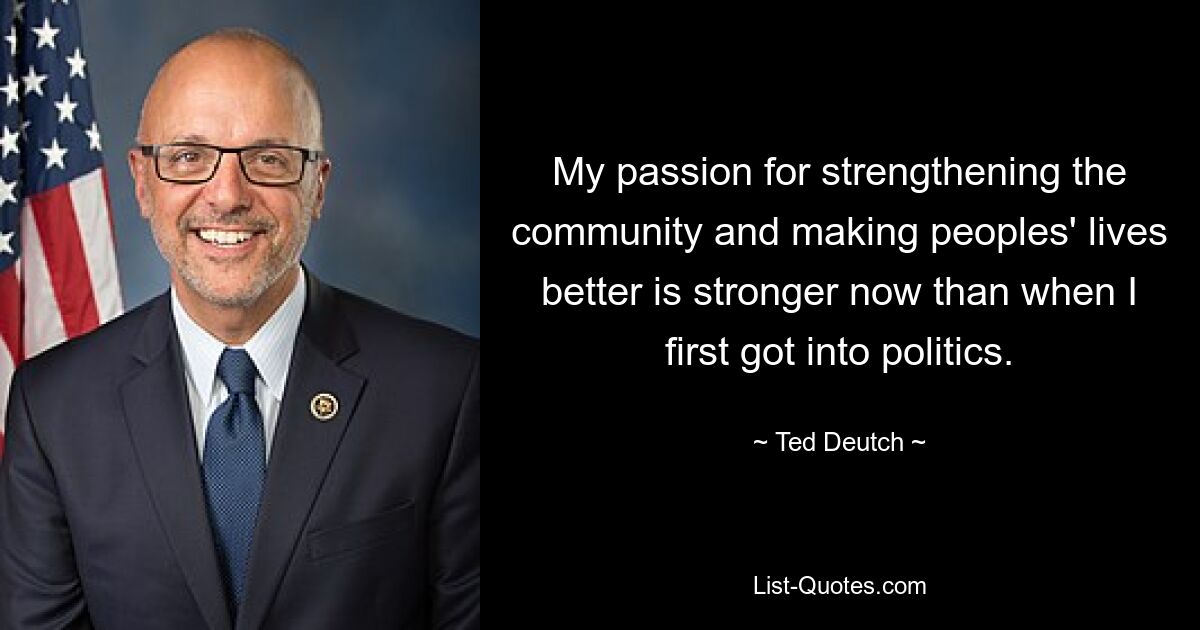 My passion for strengthening the community and making peoples' lives better is stronger now than when I first got into politics. — © Ted Deutch