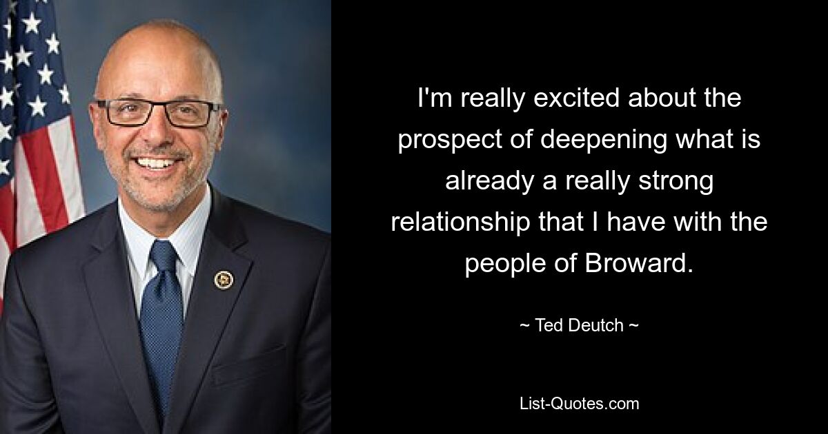 I'm really excited about the prospect of deepening what is already a really strong relationship that I have with the people of Broward. — © Ted Deutch