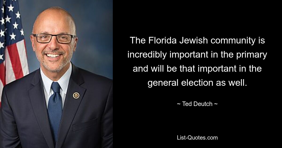 The Florida Jewish community is incredibly important in the primary and will be that important in the general election as well. — © Ted Deutch