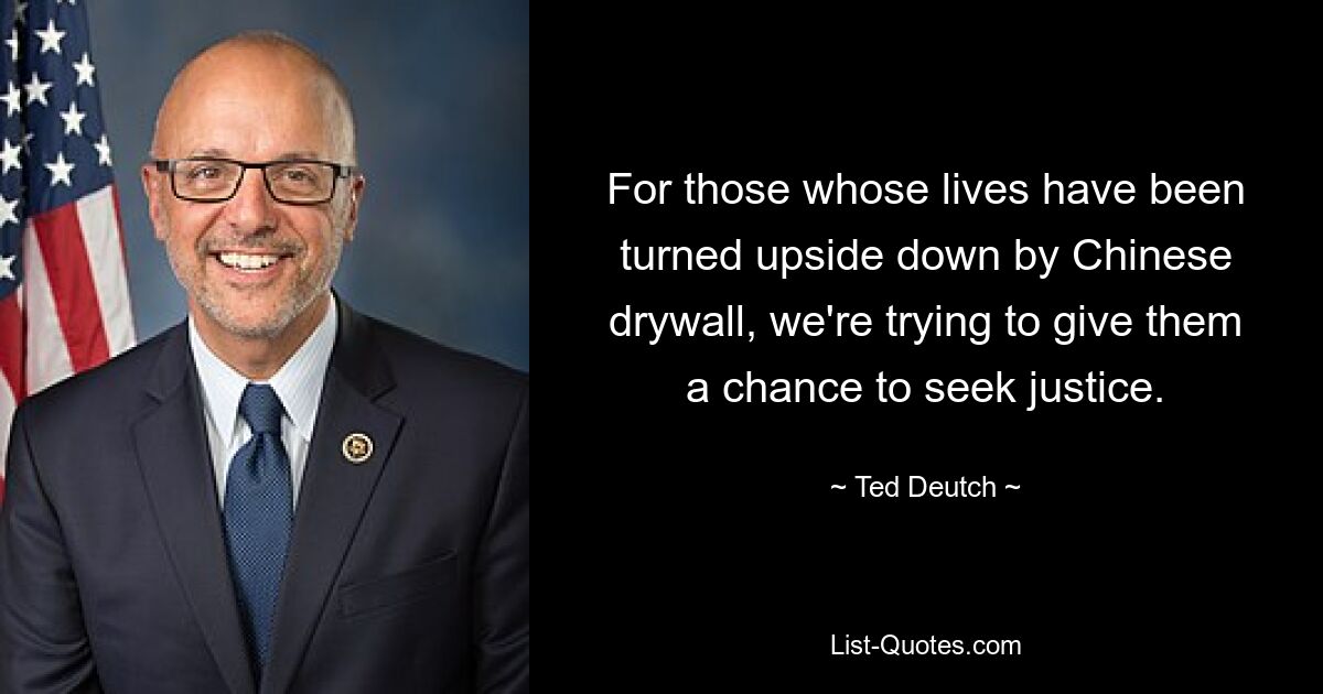 For those whose lives have been turned upside down by Chinese drywall, we're trying to give them a chance to seek justice. — © Ted Deutch