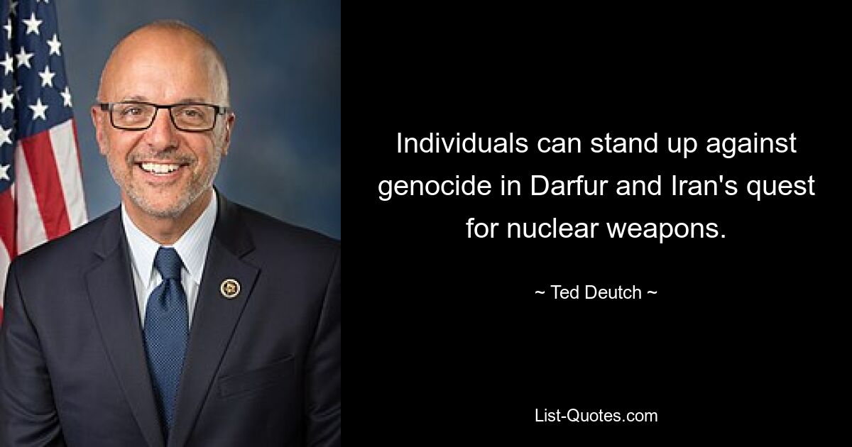 Individuals can stand up against genocide in Darfur and Iran's quest for nuclear weapons. — © Ted Deutch