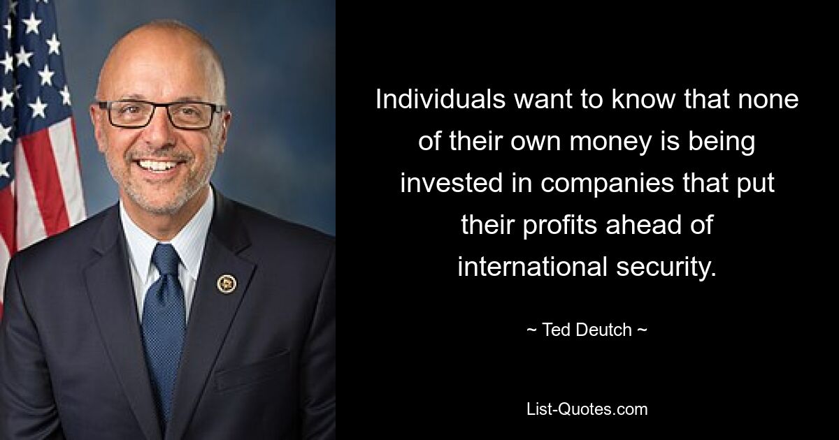 Individuals want to know that none of their own money is being invested in companies that put their profits ahead of international security. — © Ted Deutch