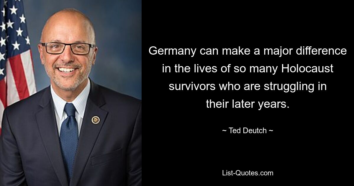 Germany can make a major difference in the lives of so many Holocaust survivors who are struggling in their later years. — © Ted Deutch