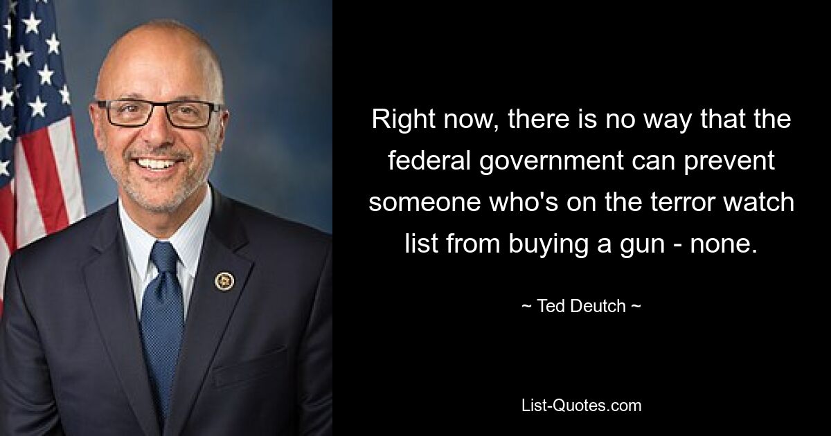 Right now, there is no way that the federal government can prevent someone who's on the terror watch list from buying a gun - none. — © Ted Deutch