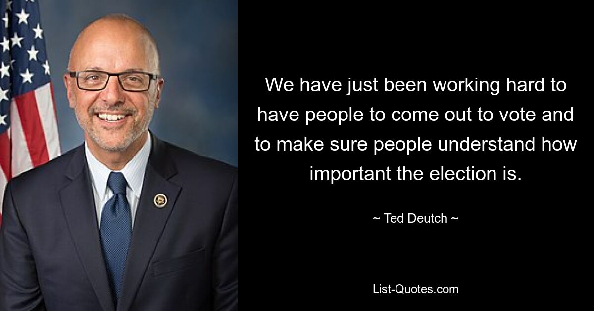 We have just been working hard to have people to come out to vote and to make sure people understand how important the election is. — © Ted Deutch