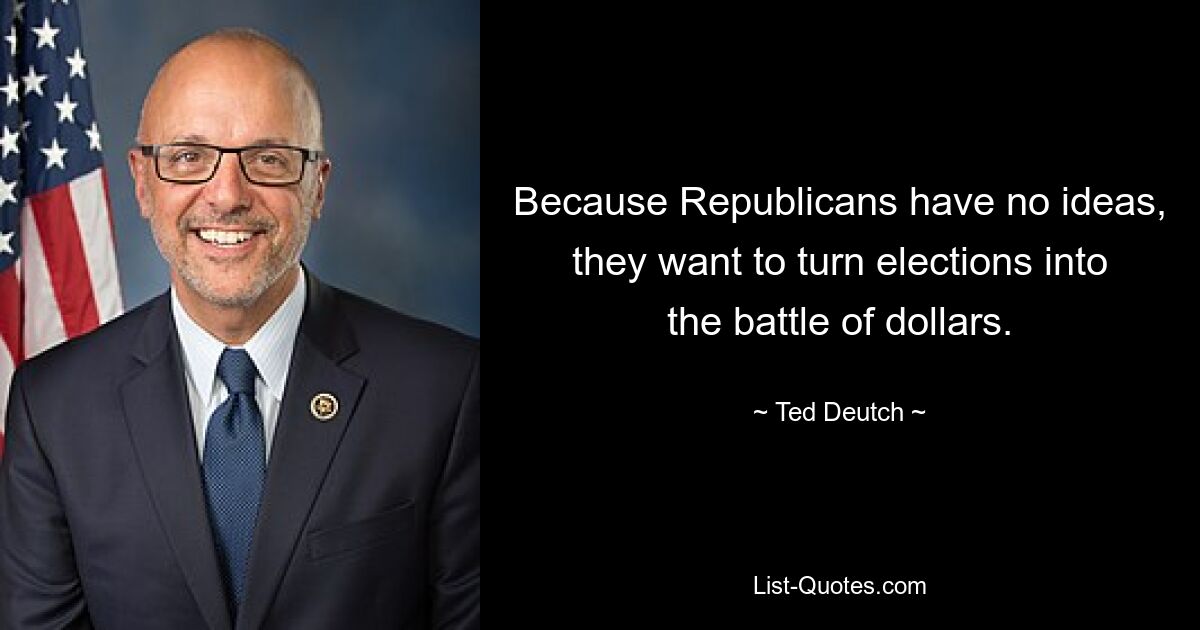 Because Republicans have no ideas, they want to turn elections into the battle of dollars. — © Ted Deutch