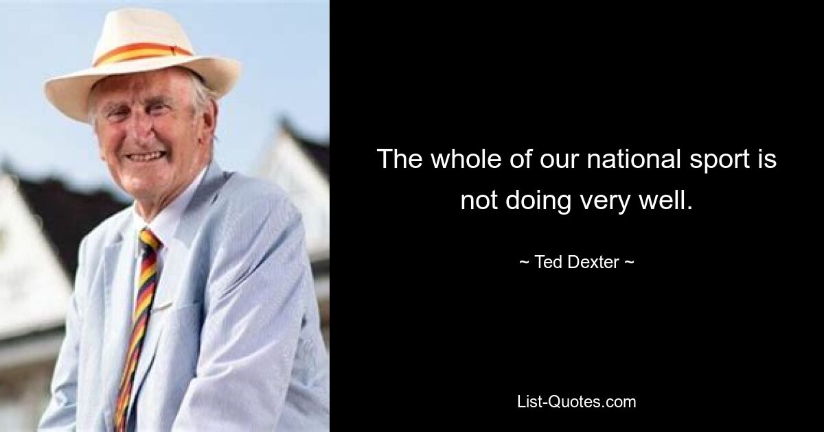 The whole of our national sport is not doing very well. — © Ted Dexter