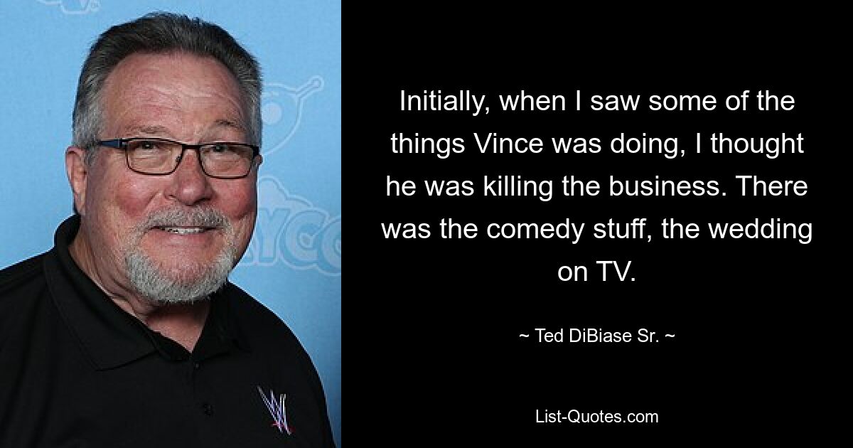 Initially, when I saw some of the things Vince was doing, I thought he was killing the business. There was the comedy stuff, the wedding on TV. — © Ted DiBiase Sr.