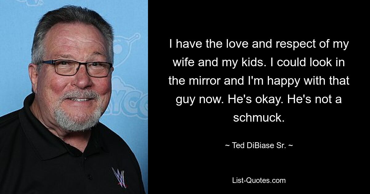 I have the love and respect of my wife and my kids. I could look in the mirror and I'm happy with that guy now. He's okay. He's not a schmuck. — © Ted DiBiase Sr.