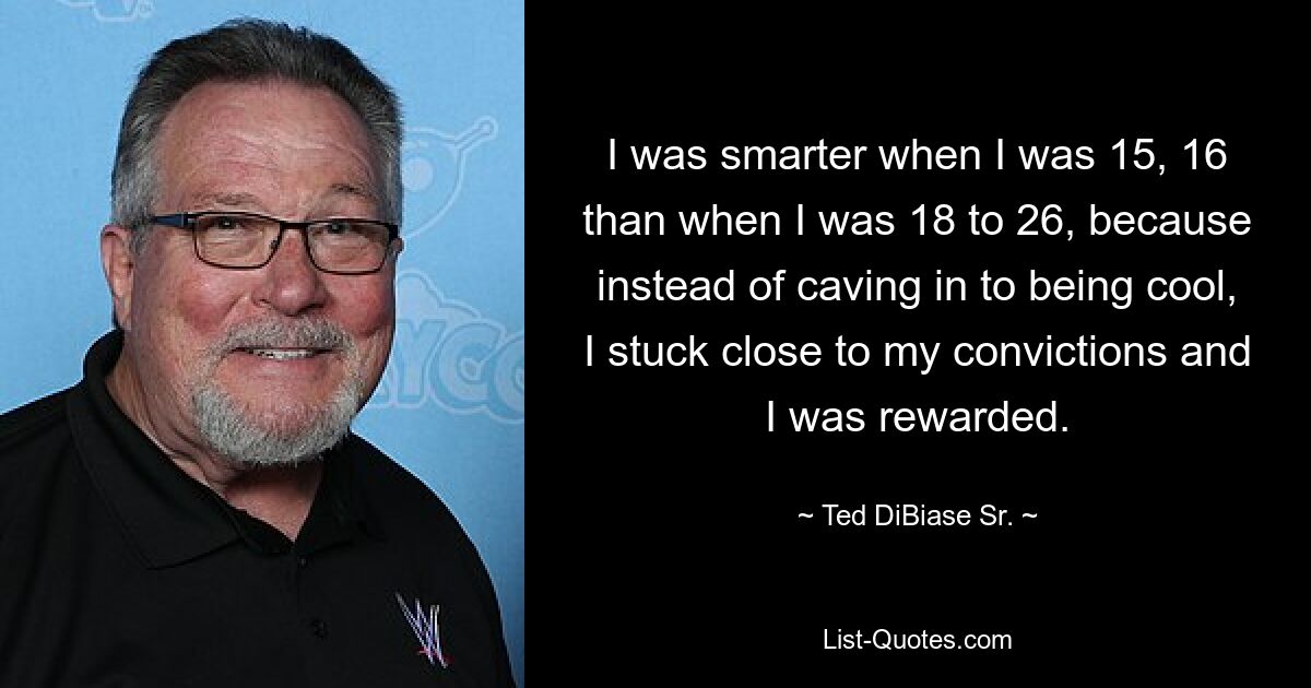 I was smarter when I was 15, 16 than when I was 18 to 26, because instead of caving in to being cool, I stuck close to my convictions and I was rewarded. — © Ted DiBiase Sr.