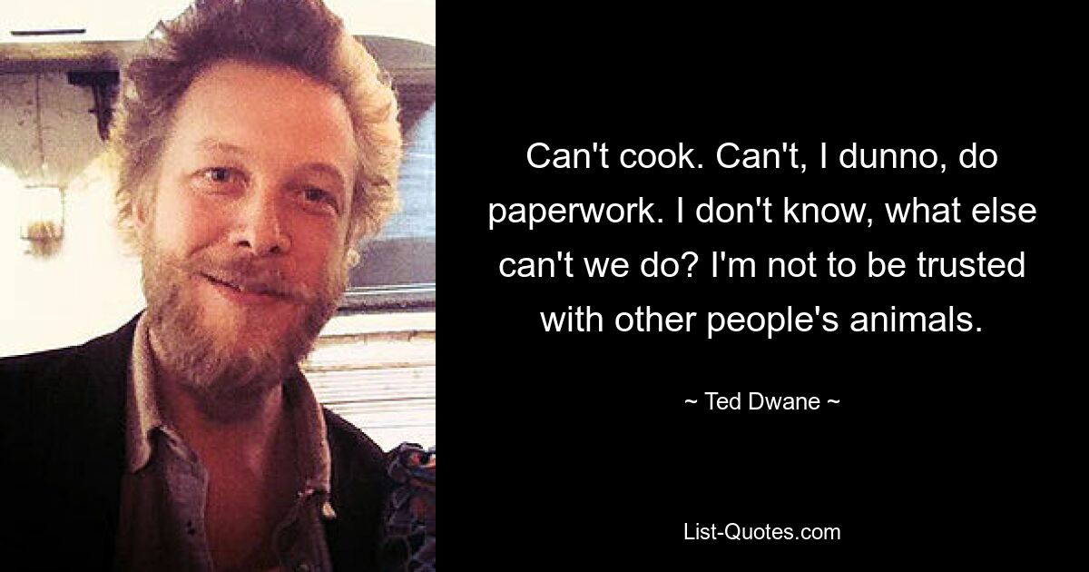 Can't cook. Can't, I dunno, do paperwork. I don't know, what else can't we do? I'm not to be trusted with other people's animals. — © Ted Dwane