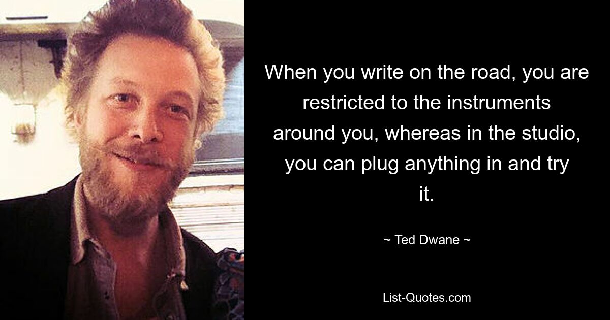 When you write on the road, you are restricted to the instruments around you, whereas in the studio, you can plug anything in and try it. — © Ted Dwane