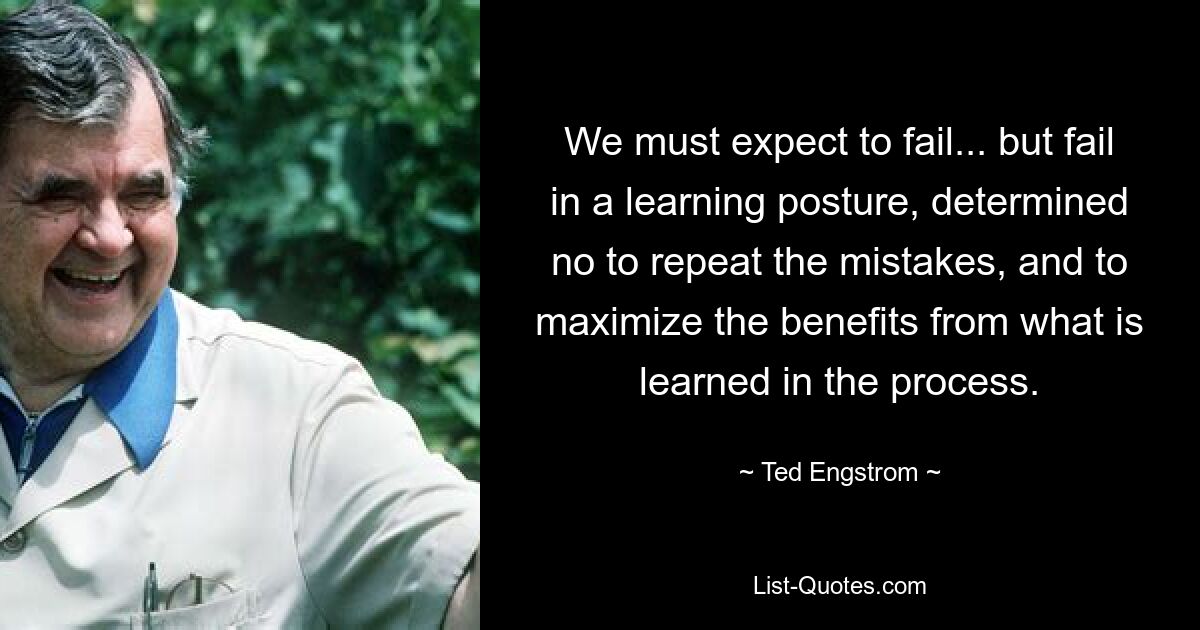 We must expect to fail... but fail in a learning posture, determined no to repeat the mistakes, and to maximize the benefits from what is learned in the process. — © Ted Engstrom