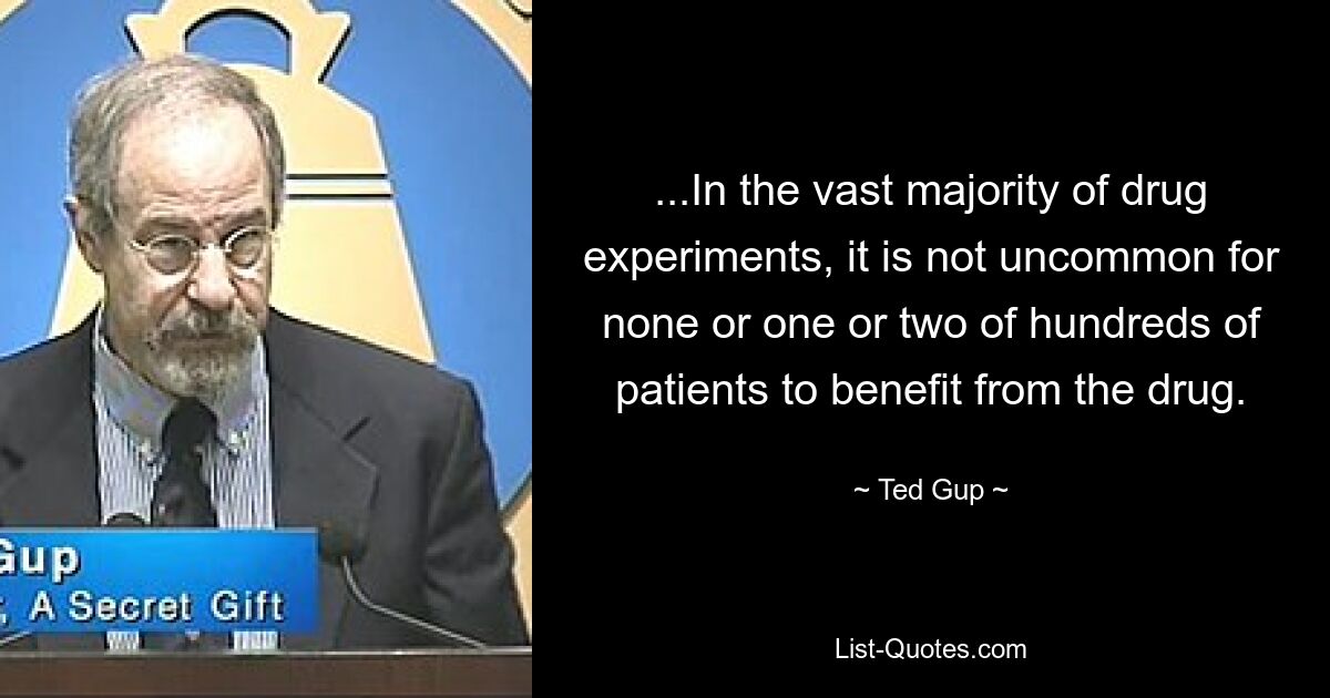 ...In the vast majority of drug experiments, it is not uncommon for none or one or two of hundreds of patients to benefit from the drug. — © Ted Gup