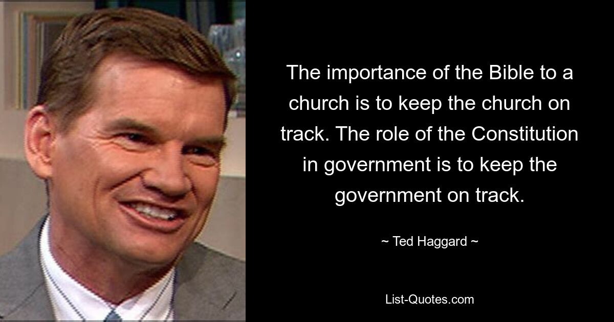 The importance of the Bible to a church is to keep the church on track. The role of the Constitution in government is to keep the government on track. — © Ted Haggard