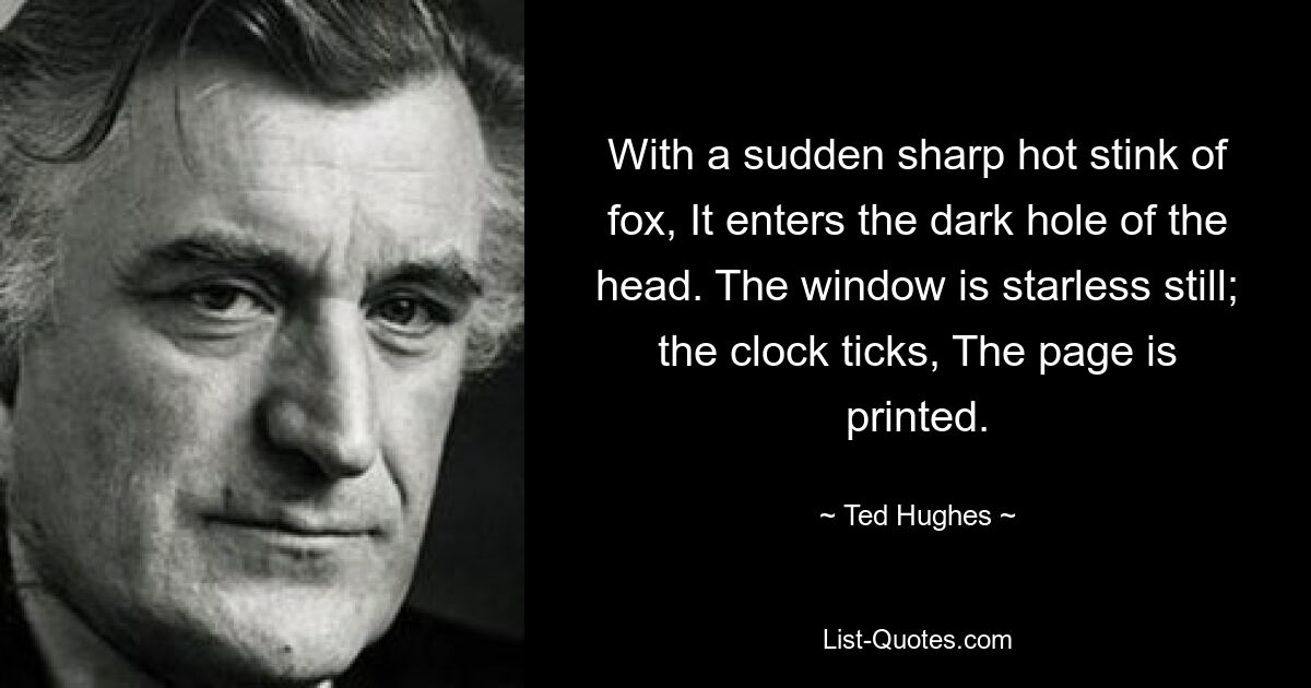 With a sudden sharp hot stink of fox, It enters the dark hole of the head. The window is starless still; the clock ticks, The page is printed. — © Ted Hughes