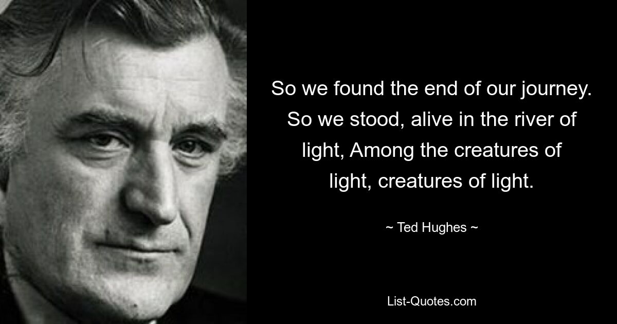 So we found the end of our journey. So we stood, alive in the river of light, Among the creatures of light, creatures of light. — © Ted Hughes