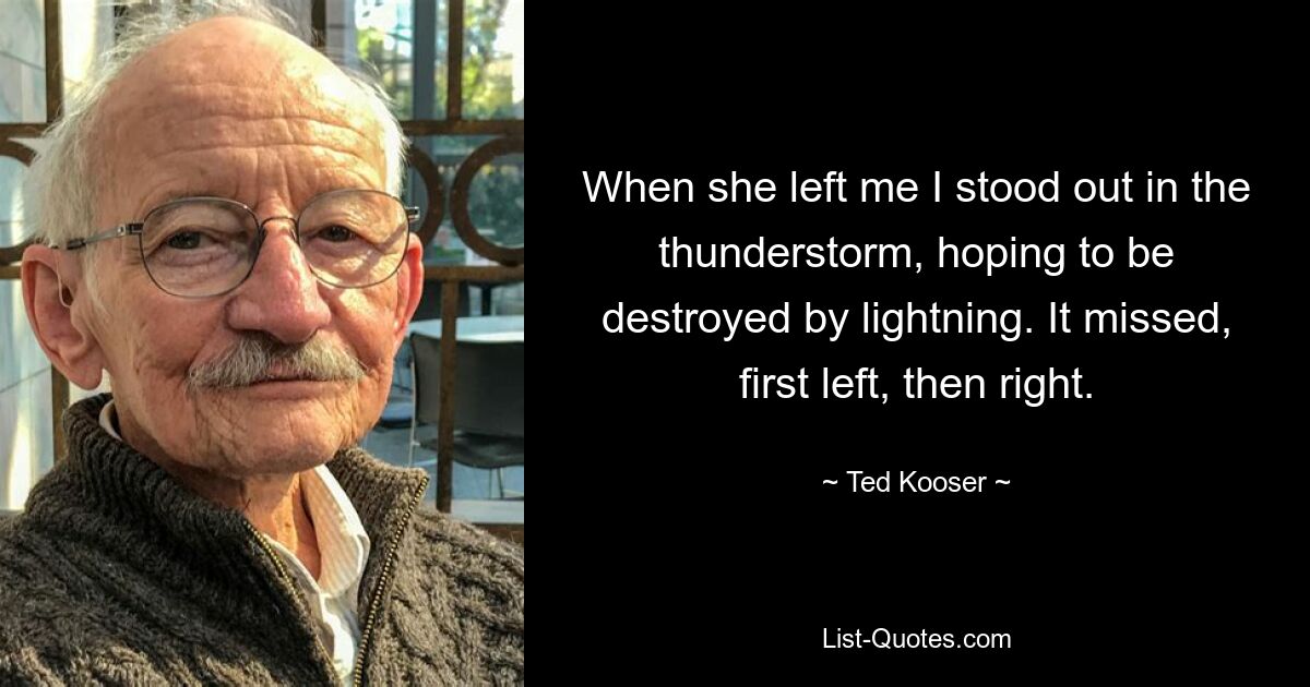 When she left me I stood out in the thunderstorm, hoping to be destroyed by lightning. It missed, first left, then right. — © Ted Kooser