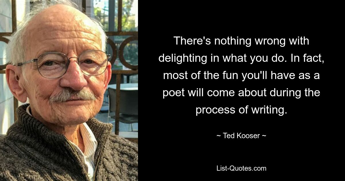 There's nothing wrong with delighting in what you do. In fact, most of the fun you'll have as a poet will come about during the process of writing. — © Ted Kooser