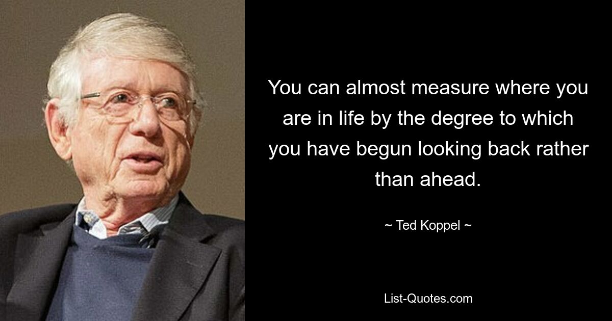 You can almost measure where you are in life by the degree to which you have begun looking back rather than ahead. — © Ted Koppel