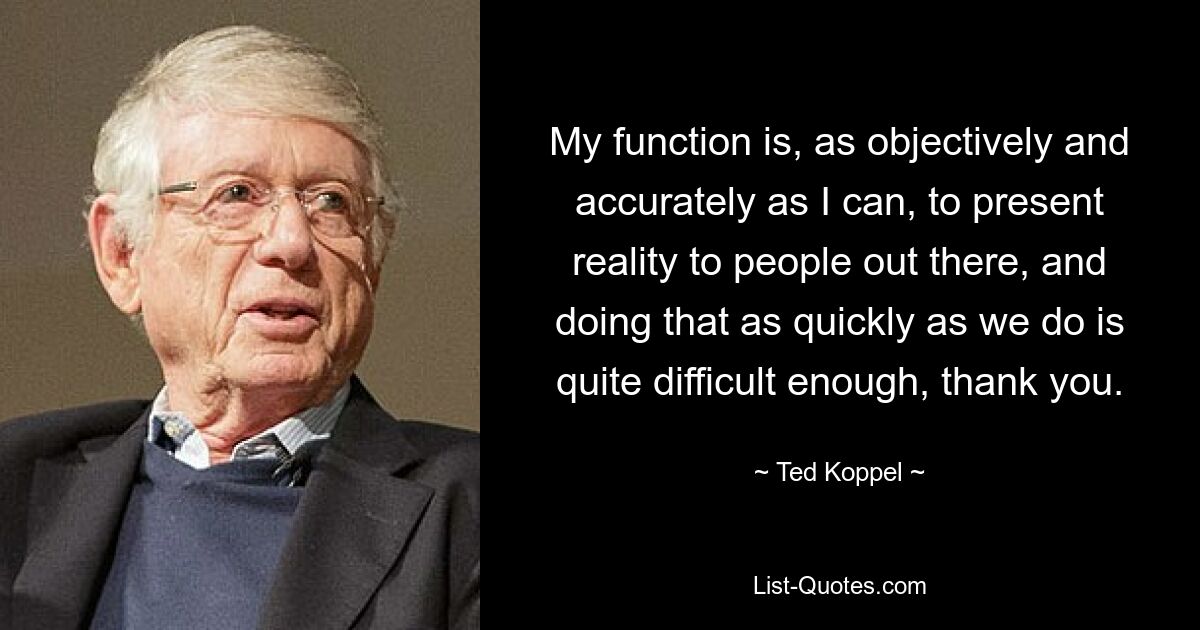 My function is, as objectively and accurately as I can, to present reality to people out there, and doing that as quickly as we do is quite difficult enough, thank you. — © Ted Koppel