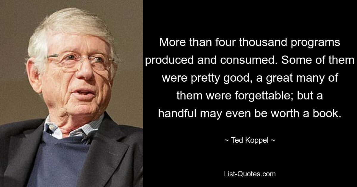 More than four thousand programs produced and consumed. Some of them were pretty good, a great many of them were forgettable; but a handful may even be worth a book. — © Ted Koppel