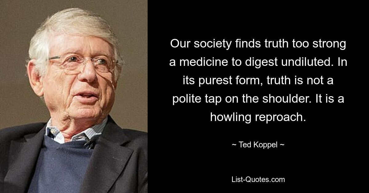 Our society finds truth too strong a medicine to digest undiluted. In its purest form, truth is not a polite tap on the shoulder. It is a howling reproach. — © Ted Koppel