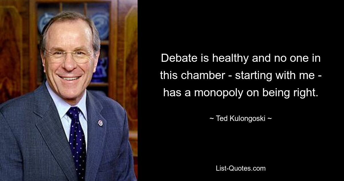 Debate is healthy and no one in this chamber - starting with me - has a monopoly on being right. — © Ted Kulongoski