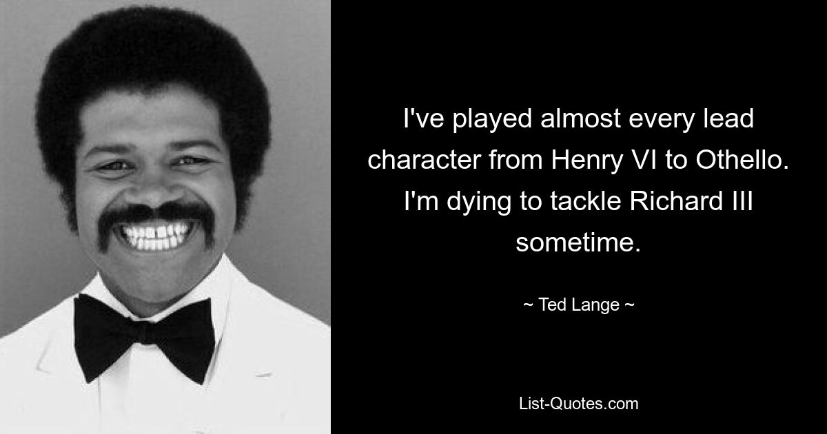 I've played almost every lead character from Henry VI to Othello. I'm dying to tackle Richard III sometime. — © Ted Lange