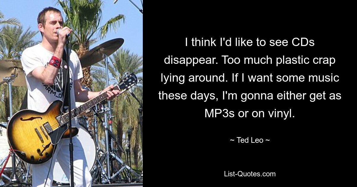 I think I'd like to see CDs disappear. Too much plastic crap lying around. If I want some music these days, I'm gonna either get as MP3s or on vinyl. — © Ted Leo