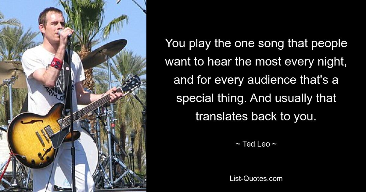 You play the one song that people want to hear the most every night, and for every audience that's a special thing. And usually that translates back to you. — © Ted Leo